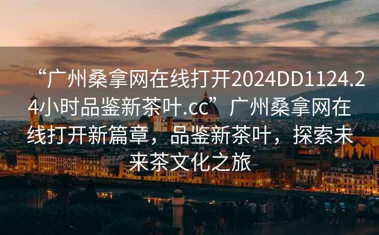 “广州桑拿网在线打开2024DD1124.24小时品鉴新茶叶.cc”广州桑拿网在线打开新篇章，品鉴新茶叶，探索未来茶文化之旅