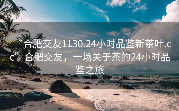 “合肥交友1130.24小时品鉴新茶叶.cc”合肥交友，一场关于茶的24小时品鉴之旅