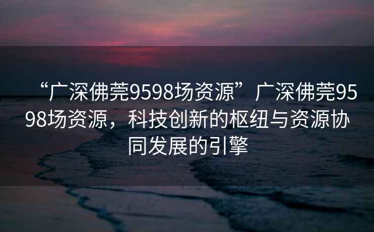 “广深佛莞9598场资源”广深佛莞9598场资源，科技创新的枢纽与资源协同发展的引擎