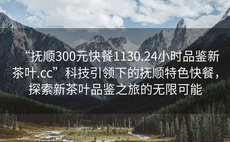 “抚顺300元快餐1130.24小时品鉴新茶叶.cc”科技引领下的抚顺特色快餐，探索新茶叶品鉴之旅的无限可能