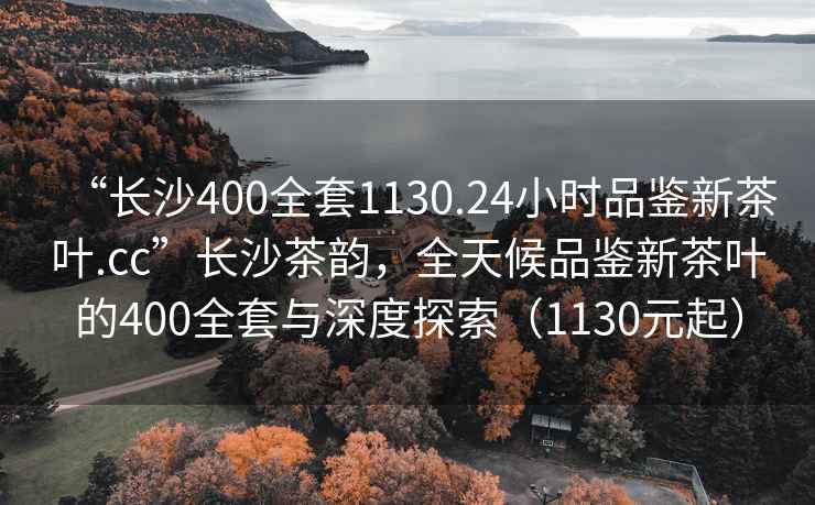 “长沙400全套1130.24小时品鉴新茶叶.cc”长沙茶韵，全天候品鉴新茶叶的400全套与深度探索（1130元起）