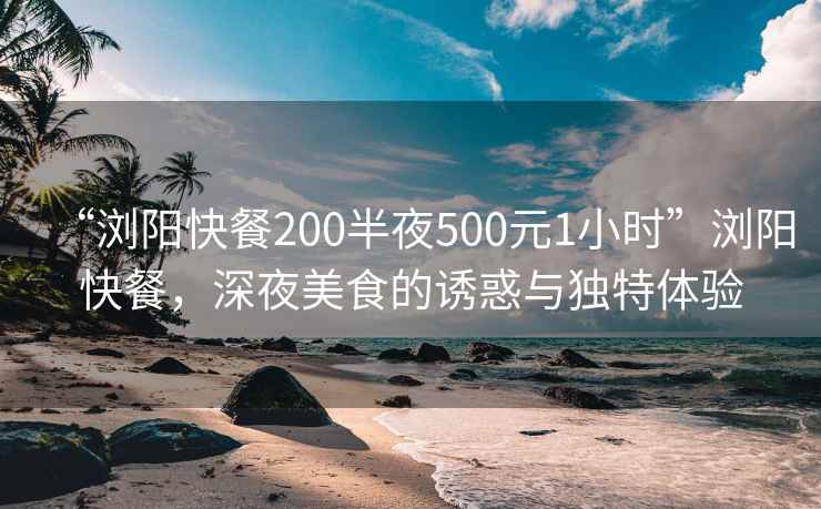 “浏阳快餐200半夜500元1小时”浏阳快餐，深夜美食的诱惑与独特体验