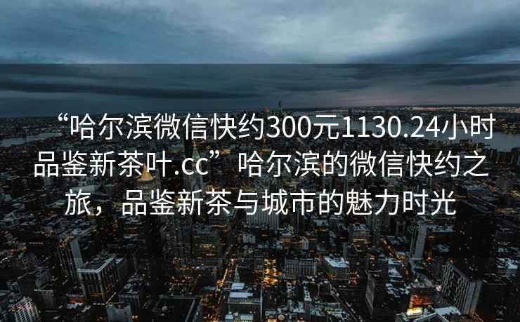 “哈尔滨微信快约300元1130.24小时品鉴新茶叶.cc”哈尔滨的微信快约之旅，品鉴新茶与城市的魅力时光