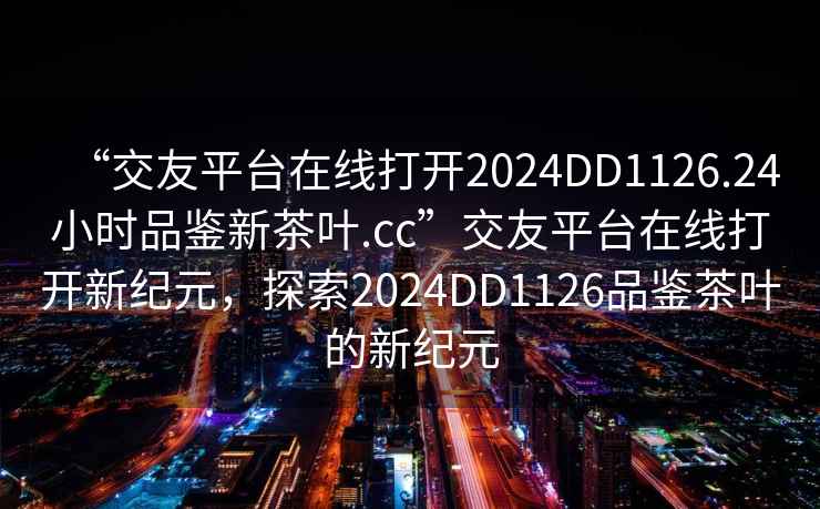 “交友平台在线打开2024DD1126.24小时品鉴新茶叶.cc”交友平台在线打开新纪元，探索2024DD1126品鉴茶叶的新纪元