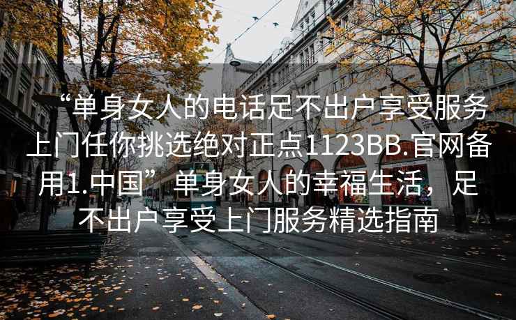 “单身女人的电话足不出户享受服务上门任你挑选绝对正点1123BB.官网备用1.中国”单身女人的幸福生活，足不出户享受上门服务精选指南