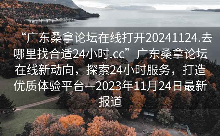 “广东桑拿论坛在线打开20241124.去哪里找合适24小时.cc”广东桑拿论坛在线新动向，探索24小时服务，打造优质体验平台—2023年11月24日最新报道