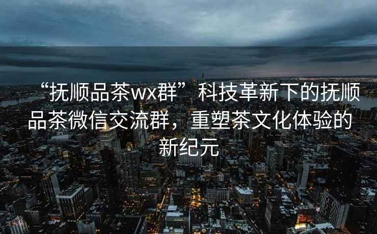 “抚顺品茶wx群”科技革新下的抚顺品茶微信交流群，重塑茶文化体验的新纪元